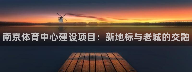 球王会体育：南京体育中心建设项目：新地标与老城的交融
